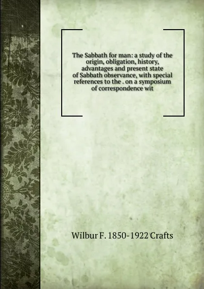 Обложка книги The Sabbath for man: a study of the origin, obligation, history, advantages and present state of Sabbath observance, with special references to the . on a symposium of correspondence wit, Wilbur Fisk Crafts