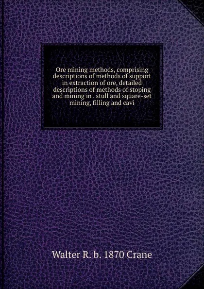 Обложка книги Ore mining methods, comprising descriptions of methods of support in extraction of ore, detailed descriptions of methods of stoping and mining in . stull and square-set mining, filling and cavi, Walter R. b. 1870 Crane