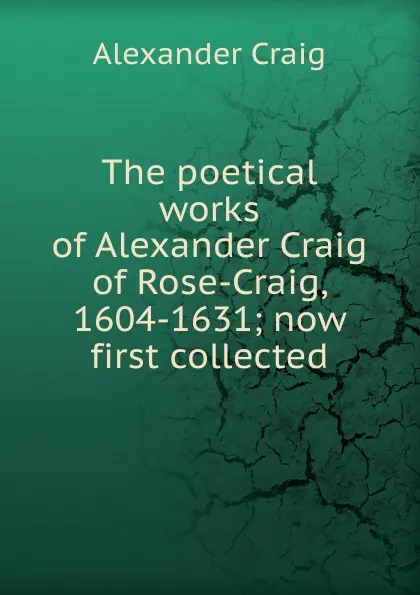 Обложка книги The poetical works of Alexander Craig of Rose-Craig, 1604-1631; now first collected, Alexander Craig