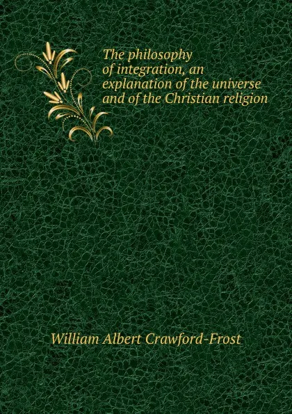 Обложка книги The philosophy of integration, an explanation of the universe and of the Christian religion, William Albert Crawford-Frost