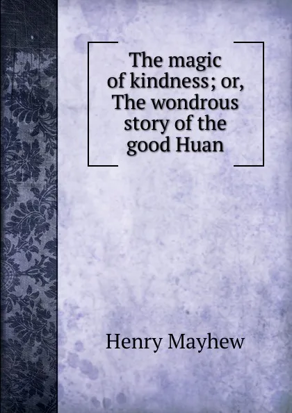 Обложка книги The magic of kindness; or, The wondrous story of the good Huan, Henry Mayhew