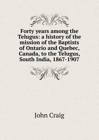 Обложка книги Forty years among the Telugus: a history of the mission of the Baptists of Ontario and Quebec, Canada, to the Telugus, South India, 1867-1907, John Craig