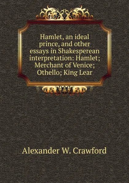 Обложка книги Hamlet, an ideal prince, and other essays in Shakesperean interpretation: Hamlet; Merchant of Venice; Othello; King Lear, Alexander W. Crawford