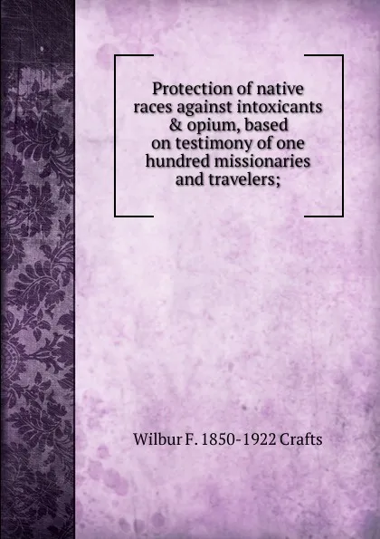 Обложка книги Protection of native races against intoxicants . opium, based on testimony of one hundred missionaries and travelers;, Wilbur Fisk Crafts