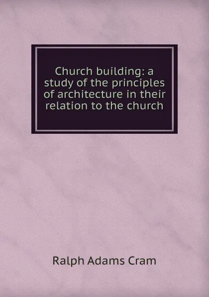 Обложка книги Church building: a study of the principles of architecture in their relation to the church, Ralph Adams Cram