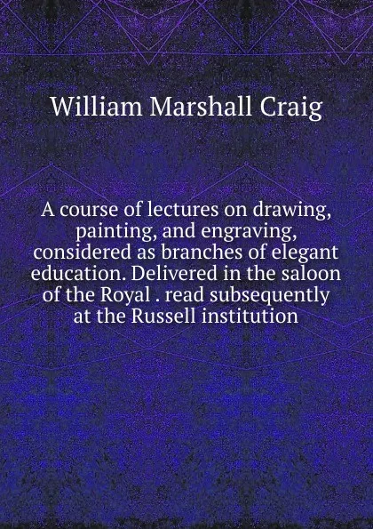 Обложка книги A course of lectures on drawing, painting, and engraving, considered as branches of elegant education. Delivered in the saloon of the Royal . read subsequently at the Russell institution, William Marshall Craig