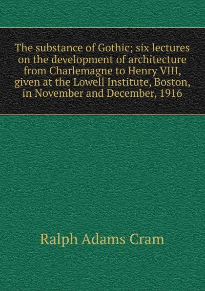 Обложка книги The substance of Gothic; six lectures on the development of architecture from Charlemagne to Henry VIII, given at the Lowell Institute, Boston, in November and December, 1916, Ralph Adams Cram