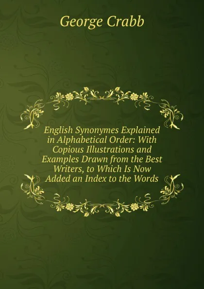 Обложка книги English Synonymes Explained in Alphabetical Order: With Copious Illustrations and Examples Drawn from the Best Writers, to Which Is Now Added an Index to the Words, Crabb George