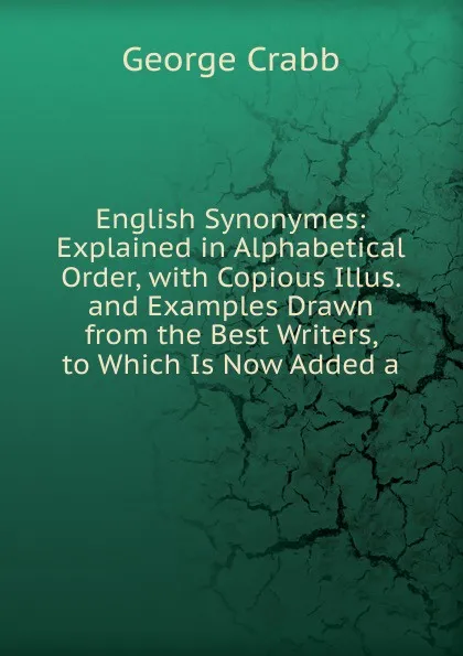 Обложка книги English Synonymes: Explained in Alphabetical Order, with Copious Illus. and Examples Drawn from the Best Writers, to Which Is Now Added a, Crabb George