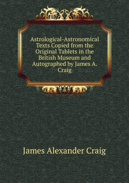 Обложка книги Astrological-Astronomical Texts Copied from the Original Tablets in the British Museum and Autographed by James A. Craig, James Alexander Craig