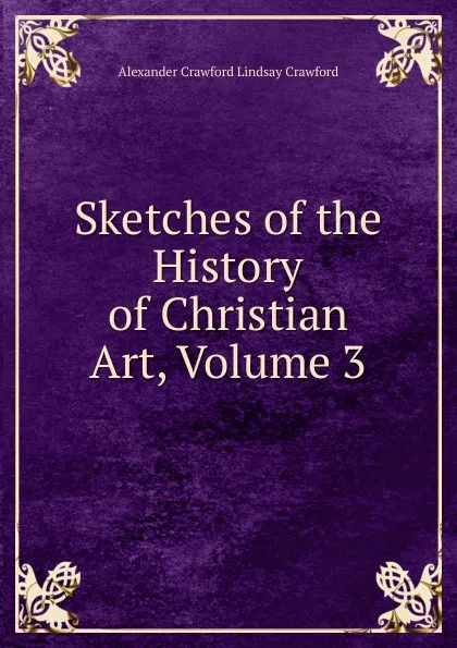 Обложка книги Sketches of the History of Christian Art, Volume 3, Alexander Crawford Lindsay Crawford