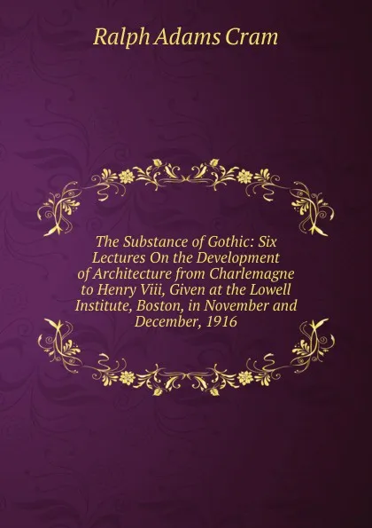 Обложка книги The Substance of Gothic: Six Lectures On the Development of Architecture from Charlemagne to Henry Viii, Given at the Lowell Institute, Boston, in November and December, 1916, Ralph Adams Cram