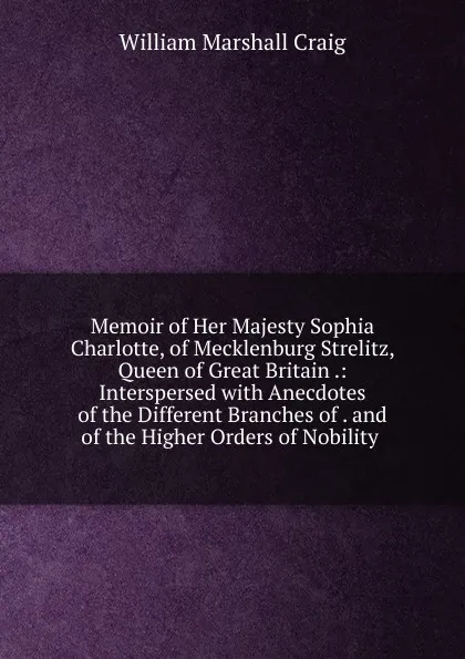 Обложка книги Memoir of Her Majesty Sophia Charlotte, of Mecklenburg Strelitz, Queen of Great Britain .: Interspersed with Anecdotes of the Different Branches of . and of the Higher Orders of Nobility ., William Marshall Craig