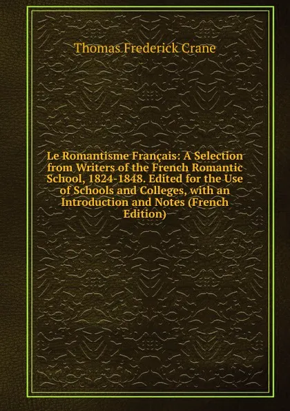 Обложка книги Le Romantisme Francais: A Selection from Writers of the French Romantic School, 1824-1848. Edited for the Use of Schools and Colleges, with an Introduction and Notes (French Edition), Thomas Frederick Crane