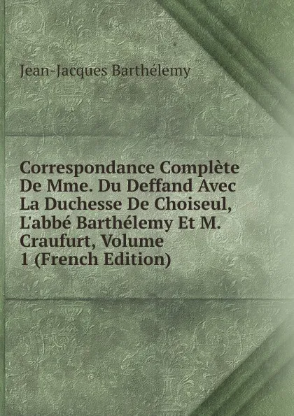 Обложка книги Correspondance Complete De Mme. Du Deffand Avec La Duchesse De Choiseul, L.abbe Barthelemy Et M. Craufurt, Volume 1 (French Edition), Jean-Jacques Barthélemy