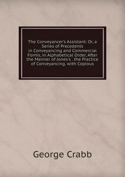 Обложка книги The Conveyancer.s Assistant: Or, a Series of Precedents in Conveyancing and Commercial Forms, in Alphabetical Order, After the Manner of Jones.s . the Practice of Conveyancing. with Copious, Crabb George