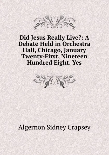 Обложка книги Did Jesus Really Live.: A Debate Held in Orchestra Hall, Chicago, January Twenty-First, Nineteen Hundred Eight. Yes, Algernon Sidney Crapsey