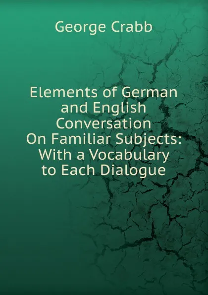 Обложка книги Elements of German and English Conversation On Familiar Subjects: With a Vocabulary to Each Dialogue, Crabb George