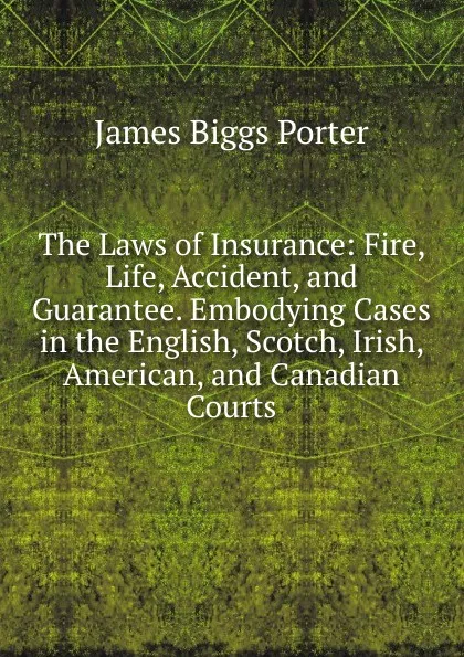 Обложка книги The Laws of Insurance: Fire, Life, Accident, and Guarantee. Embodying Cases in the English, Scotch, Irish, American, and Canadian Courts, James Biggs Porter