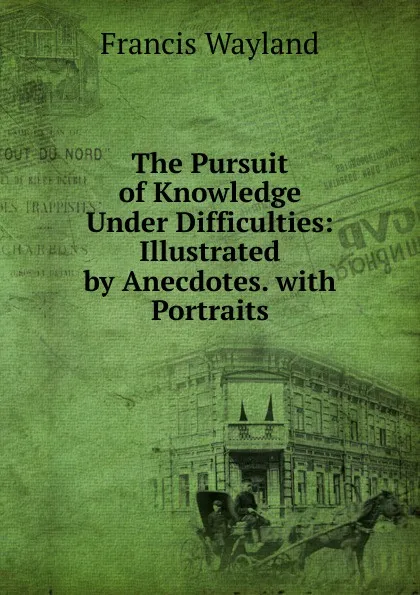 Обложка книги The Pursuit of Knowledge Under Difficulties: Illustrated by Anecdotes. with Portraits, Francis Wayland