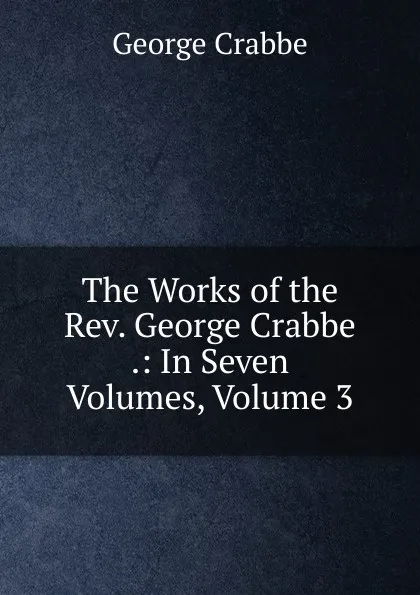 Обложка книги The Works of the Rev. George Crabbe .: In Seven Volumes, Volume 3, Crabbe George