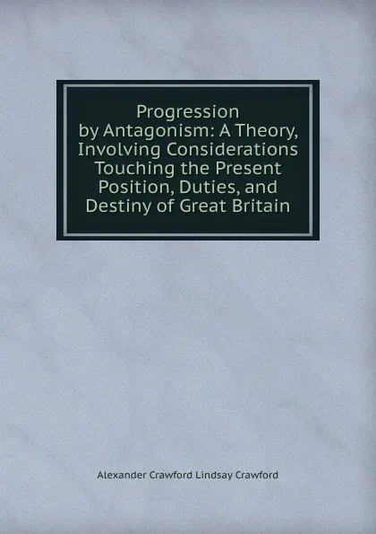 Обложка книги Progression by Antagonism: A Theory, Involving Considerations Touching the Present Position, Duties, and Destiny of Great Britain, Alexander Crawford Lindsay Crawford