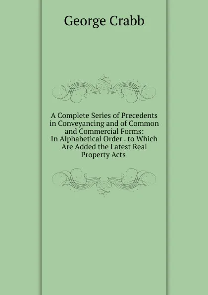 Обложка книги A Complete Series of Precedents in Conveyancing and of Common and Commercial Forms: In Alphabetical Order . to Which Are Added the Latest Real Property Acts ., Crabb George