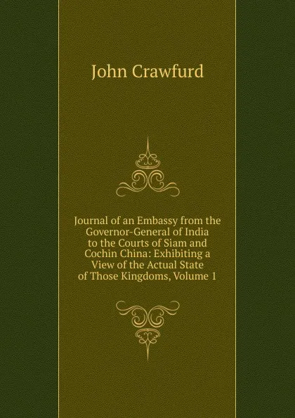 Обложка книги Journal of an Embassy from the Governor-General of India to the Courts of Siam and Cochin China: Exhibiting a View of the Actual State of Those Kingdoms, Volume 1, John Crawfurd