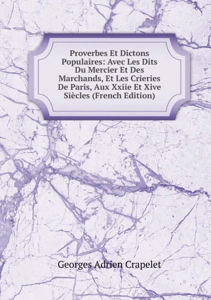 Обложка книги Proverbes Et Dictons Populaires: Avec Les Dits Du Mercier Et Des Marchands, Et Les Crieries De Paris, Aux Xxiie Et Xive Siecles (French Edition), Georges Adrien Crapelet