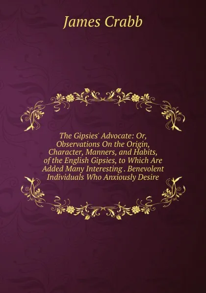 Обложка книги The Gipsies. Advocate: Or, Observations On the Origin, Character, Manners, and Habits, of the English Gipsies, to Which Are Added Many Interesting . Benevolent Individuals Who Anxiously Desire, James Crabb