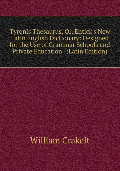 Обложка книги Tyronis Thesaurus, Or, Entick.s New Latin English Dictionary: Designed for the Use of Grammar Schools and Private Education . (Latin Edition), William Crakelt