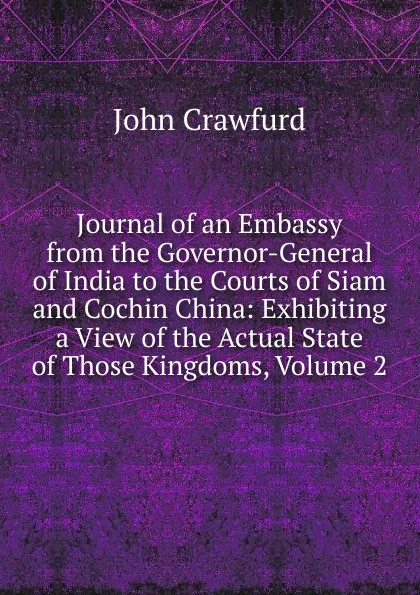 Обложка книги Journal of an Embassy from the Governor-General of India to the Courts of Siam and Cochin China: Exhibiting a View of the Actual State of Those Kingdoms, Volume 2, John Crawfurd