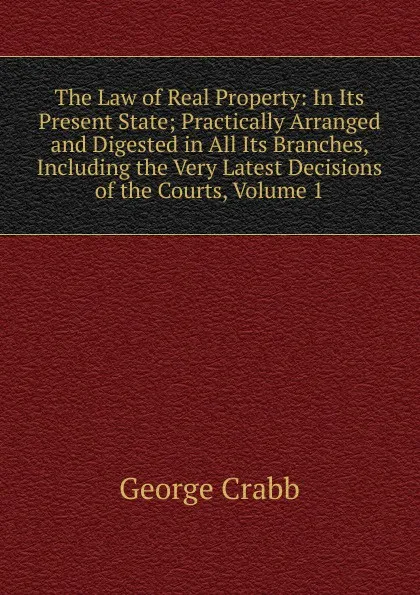 Обложка книги The Law of Real Property: In Its Present State; Practically Arranged and Digested in All Its Branches, Including the Very Latest Decisions of the Courts, Volume 1, Crabb George