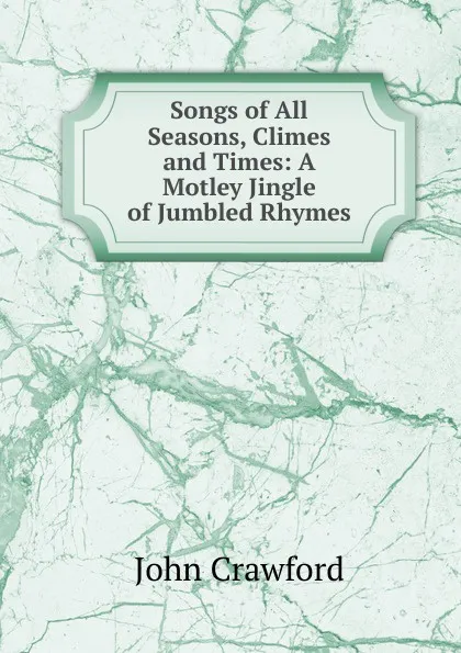 Обложка книги Songs of All Seasons, Climes and Times: A Motley Jingle of Jumbled Rhymes, John Crawford