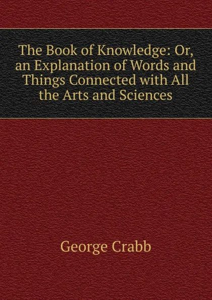 Обложка книги The Book of Knowledge: Or, an Explanation of Words and Things Connected with All the Arts and Sciences, Crabb George