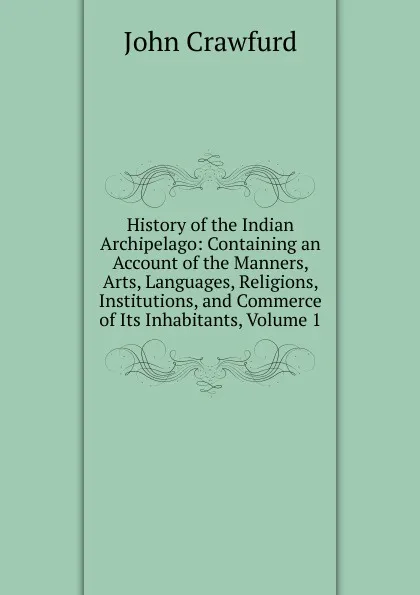 Обложка книги History of the Indian Archipelago: Containing an Account of the Manners, Arts, Languages, Religions, Institutions, and Commerce of Its Inhabitants, Volume 1, John Crawfurd