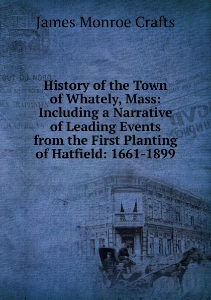 Обложка книги History of the Town of Whately, Mass: Including a Narrative of Leading Events from the First Planting of Hatfield: 1661-1899, James Monroe Crafts