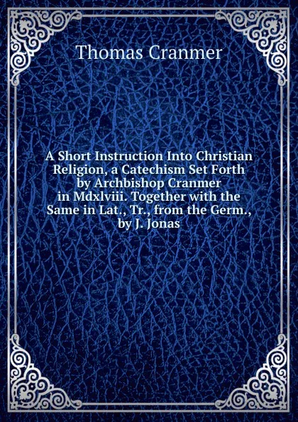 Обложка книги A Short Instruction Into Christian Religion, a Catechism Set Forth by Archbishop Cranmer in Mdxlviii. Together with the Same in Lat., Tr., from the Germ., by J. Jonas, Thomas Cranmer