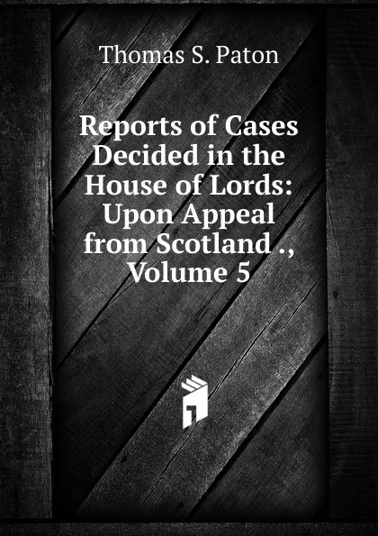 Обложка книги Reports of Cases Decided in the House of Lords: Upon Appeal from Scotland ., Volume 5, Thomas S. Paton