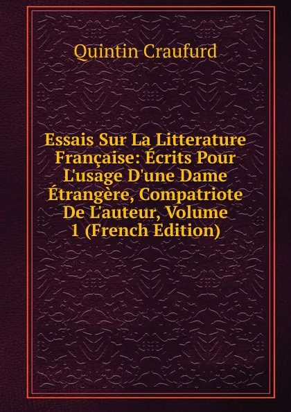 Обложка книги Essais Sur La Litterature Francaise: Ecrits Pour L.usage D.une Dame Etrangere, Compatriote De L.auteur, Volume 1 (French Edition), Quintin Craufurd