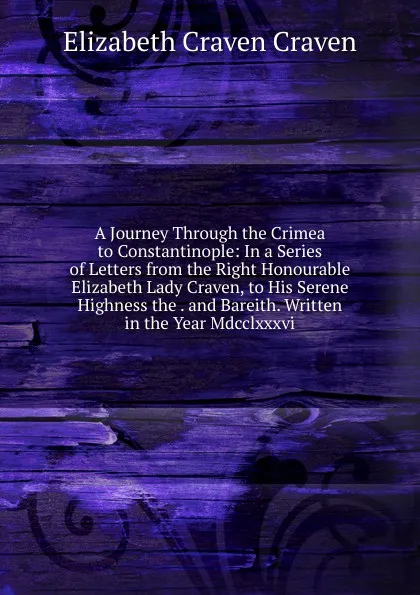 Обложка книги A Journey Through the Crimea to Constantinople: In a Series of Letters from the Right Honourable Elizabeth Lady Craven, to His Serene Highness the . and Bareith. Written in the Year Mdcclxxxvi., Elizabeth Craven Craven