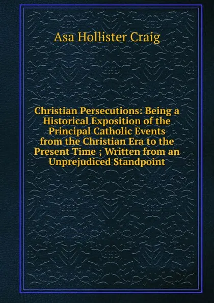 Обложка книги Christian Persecutions: Being a Historical Exposition of the Principal Catholic Events from the Christian Era to the Present Time ; Written from an Unprejudiced Standpoint, Asa Hollister Craig