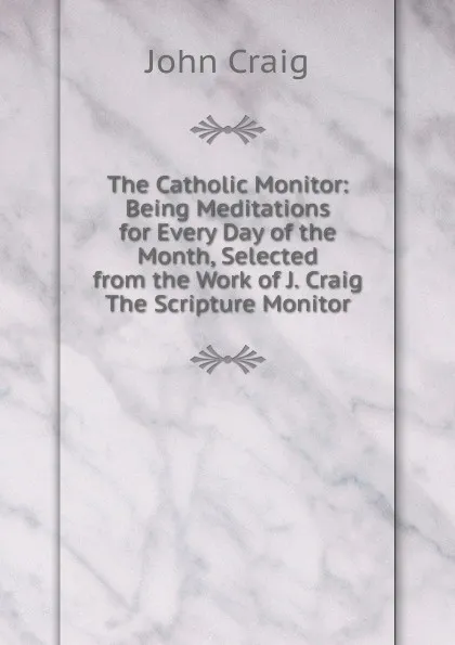 Обложка книги The Catholic Monitor: Being Meditations for Every Day of the Month, Selected from the Work of J. Craig The Scripture Monitor., John Craig