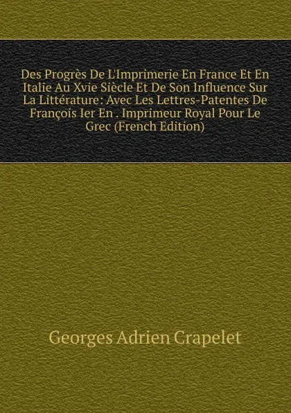 Обложка книги Des Progres De L.Imprimerie En France Et En Italie Au Xvie Siecle Et De Son Influence Sur La Litterature: Avec Les Lettres-Patentes De Francois Ier En . Imprimeur Royal Pour Le Grec (French Edition), Georges Adrien Crapelet