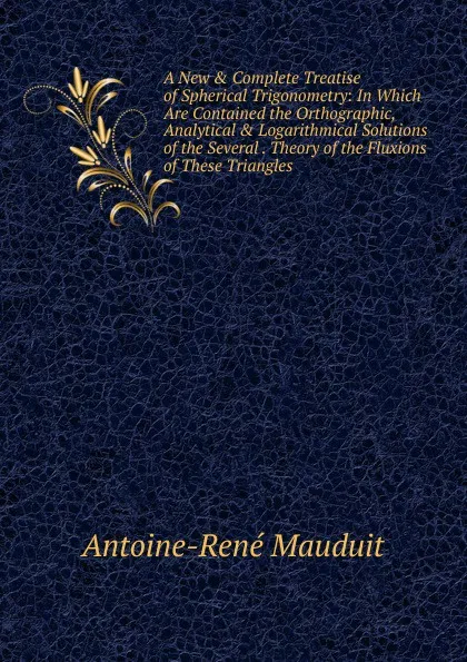 Обложка книги A New . Complete Treatise of Spherical Trigonometry: In Which Are Contained the Orthographic, Analytical . Logarithmical Solutions of the Several . Theory of the Fluxions of These Triangles ., Antoine-René Mauduit