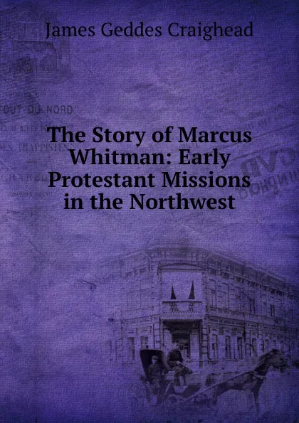 Обложка книги The Story of Marcus Whitman: Early Protestant Missions in the Northwest, James Geddes Craighead