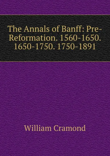 Обложка книги The Annals of Banff: Pre-Reformation. 1560-1650. 1650-1750. 1750-1891, William Cramond