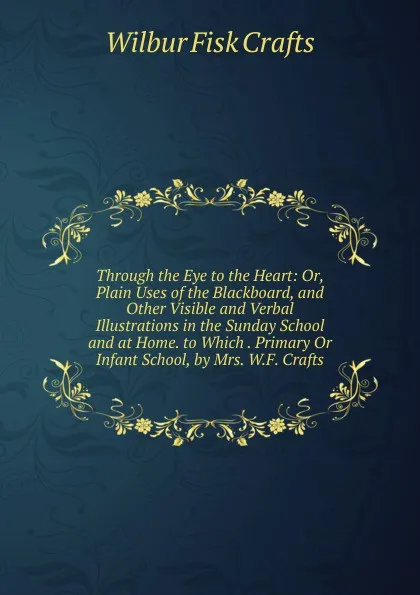 Обложка книги Through the Eye to the Heart: Or, Plain Uses of the Blackboard, and Other Visible and Verbal Illustrations in the Sunday School and at Home. to Which . Primary Or Infant School, by Mrs. W.F. Crafts, Wilbur Fisk Crafts