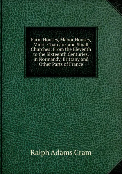 Обложка книги Farm Houses, Manor Houses, Minor Chateaux and Small Churches: From the Eleventh to the Sixteenth Centuries, in Normandy, Brittany and Other Parts of France, Ralph Adams Cram