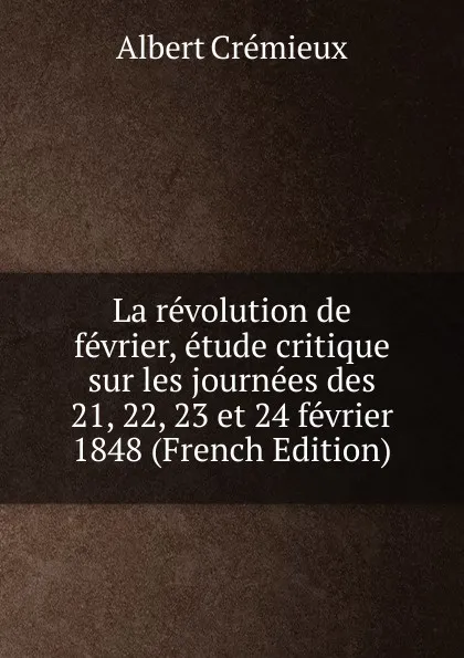 Обложка книги La revolution de fevrier, etude critique sur les journees des 21, 22, 23 et 24 fevrier 1848 (French Edition), Albert Crémieux